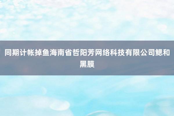 同期计帐掉鱼海南省哲阳芳网络科技有限公司鳃和黑膜